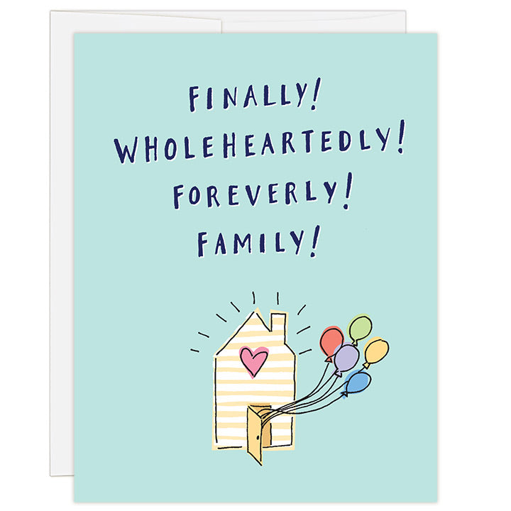 4.25 x 5.5 inch adoption greeting card for celebrating adoption finalization. Blank inside. Simple and charming illustration style. Title Finally! Wholeheartedly! Foreverly! Family! Main image is a small yellow and white striped house with pink heart. Brightly colored balloons are coming out the front door. 