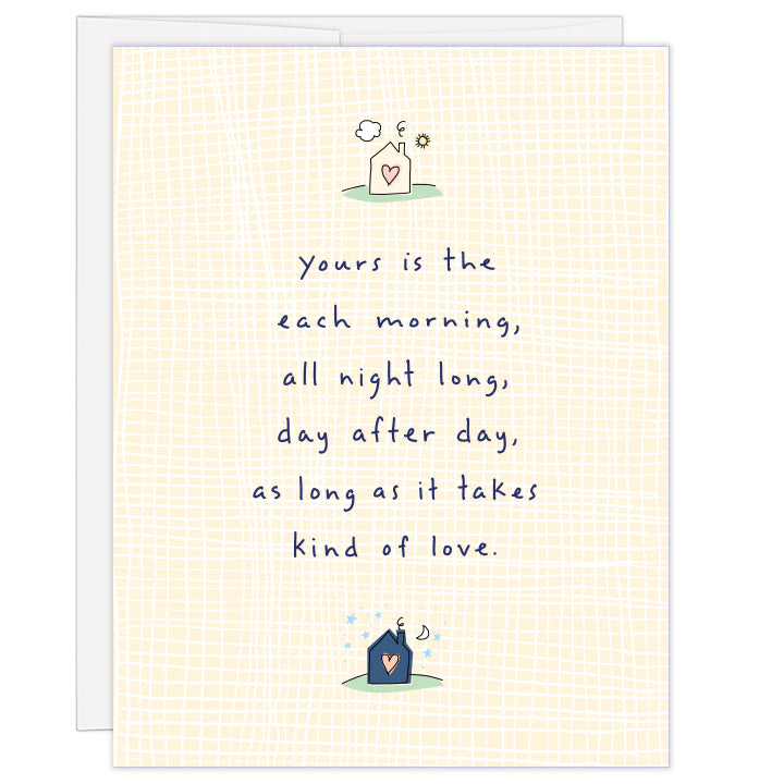 4.25 x 5.5 inch greeting card. Blank inside. Soft yellow and white weave pattern on cover with a small house illustration with sun at top and small darker house illustration at bottom with moon and stars. Text reads: yours is the each morning, all night long, day after day, as long as it takes kind of love.