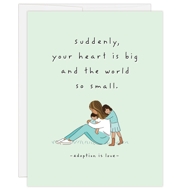 4.25 x 5.5 inch greeting card. Blank inside.  Cover art is an intimate illustration of a mother of color with her two children of color. Mother hugging child, with older child leaning against mother. Simple line illustration on pale green background. Text: suddenly, your heart is big and the world so small. adoption is love.