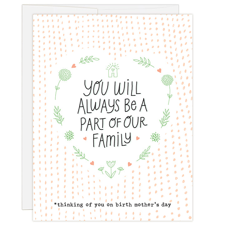 4.25 x 5.5 inch greeting card. Blank inside. Simple and charming illustration style. Title You Will Always Be A Part Of Our Family. Sub title *thinking of you on birth mother’s day. Main image is the title in a large white heart shape bordered with simple line art of flowers, leaves and small peach colored hearts. Background of small hand drawn peach colored dots.