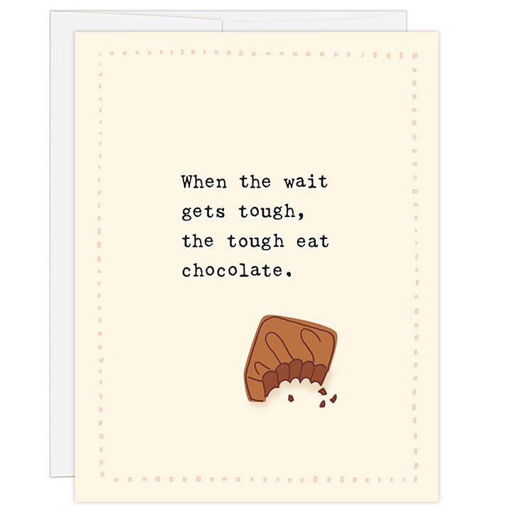 4.25 x 5.5 inch greeting card. Blank inside. Simple and charming illustration style. Title When the wait gets tough the tough eat chocolate. Main image is a small piece of chocolate with bite take out of it and a few crumbs around it. Simple hand drawn border. Typewriter font. Waiting card for adopting family.  