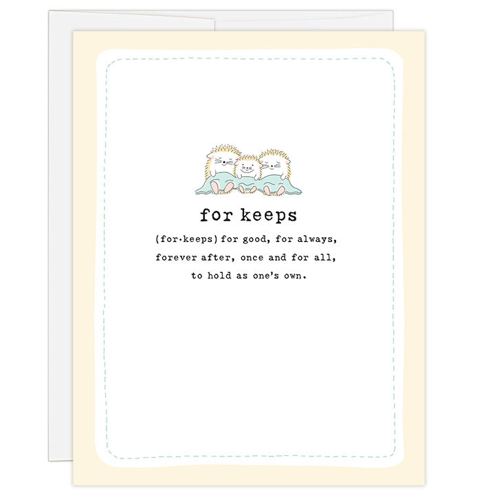 4.25 x 5.5 inch greeting card. Blank inside. Simple and charming illustration style. Title For Keeps (for.keeps) for good, for always, forever after, once and for all, to hold as one’s own. Main image is three hedgehogs, two adult and one child sitting with a blanket placed over their lap.
