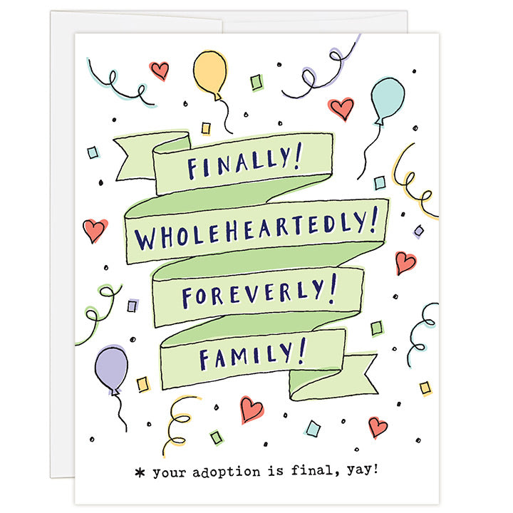 4.25 x 5.5 inch greeting card for adoption finalization. Blank inside. Simple and charming illustration style. Title Finally! Wholeheartedly! Foreverly! Family! Sub title *your adoption is finally, yay! Title is in bright green ribbon surrounded by brightly colored small drawings of balloons and confetti and bright red hearts.