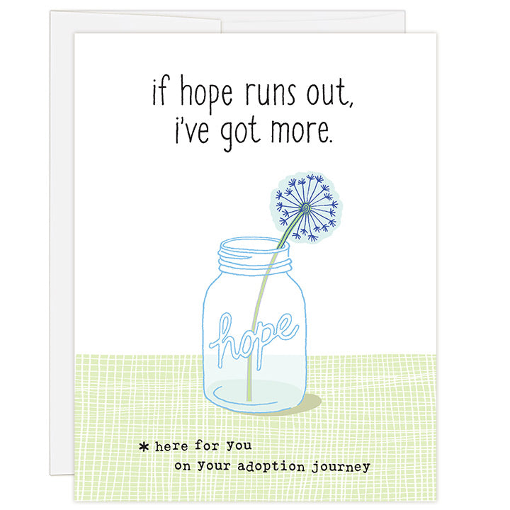 4.25 x 5.5 inch greeting card. Blank inside. Simple and charming illustration style. Title If Hope Runs Out, I’ve Got More. Sub title *here for you on your adoption journey. Main image is mason jar with word hope and single dandelion in jar. Adoption empathy and hope card.