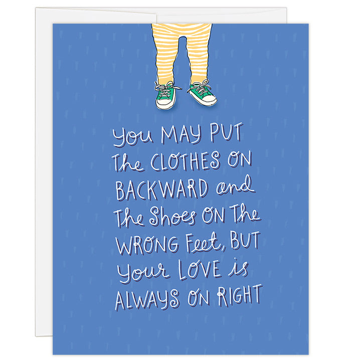 4.25 x 5.5 inch adoption greeting card for newly adoptive family. Blank inside. Simple and charming illustration style. Title You may put the clothes on backward and the shoes on the wrong feet, but your love is always on right. Small illustration above large headline is a toddler in yellow striped leggings wearing green tennis shoes but on the wrong feet. Royal blue background and large whimsical hand-drawn headline.