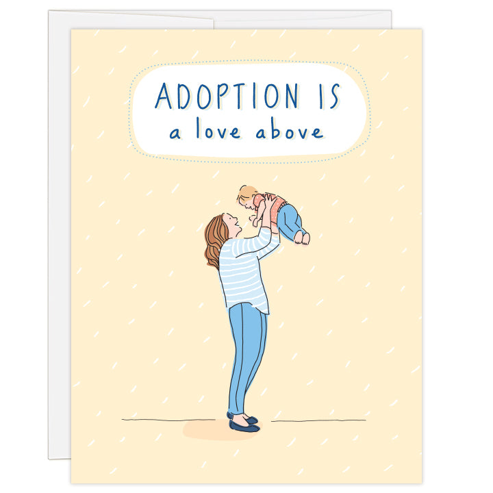 4.25 x 5.5 inch greeting card. Blank inside. Cover is pale yellow flecked with white, featuring a simple line illustration of a caucasian mother lifting a caucasian child above her head. Mother and child dressed in shades of blue. Hand-illustrated text reads: Adoption is a love above.