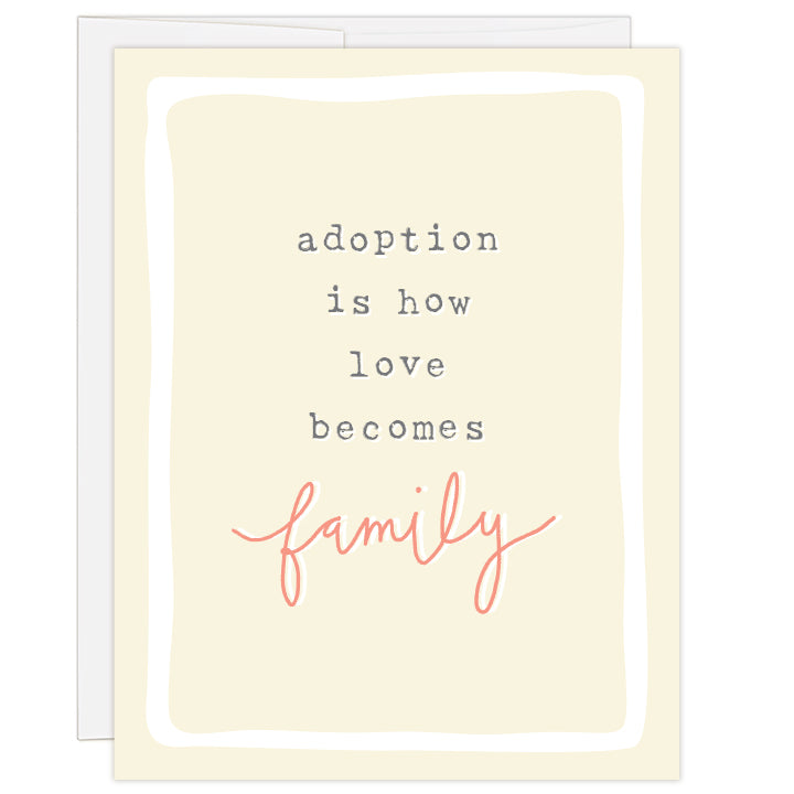 4.25 x 5.5 inch greeting card. Blank inside. Pale yellow cover with white border. Gray typewriter text reads: adoption is how love becomes family. Word "family" is hand illustrated in salmon color.