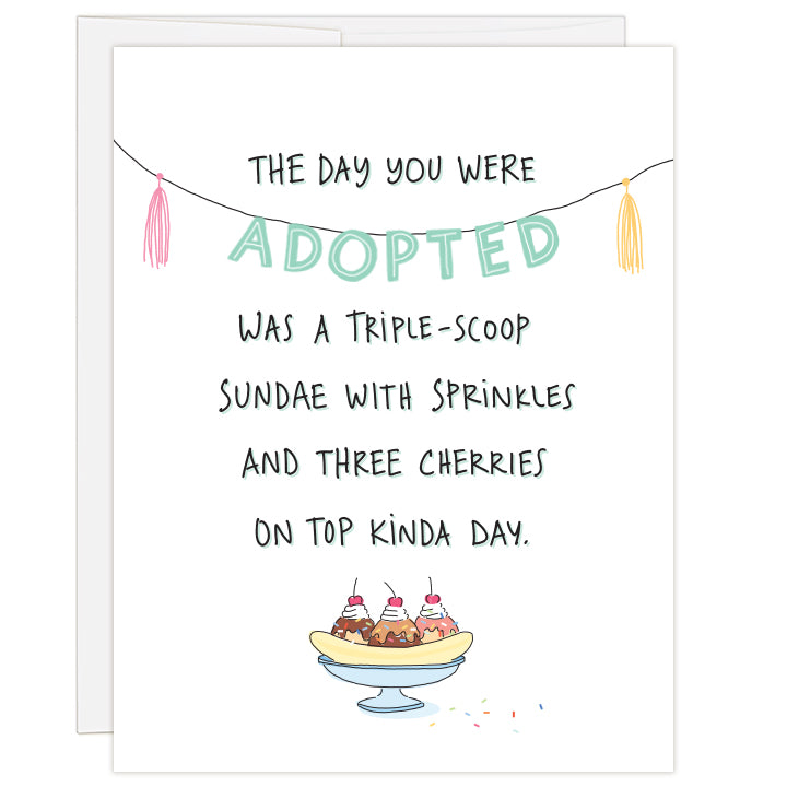 4.25 x 5.5 inch adoption day or adoption anniversary greeting card. Blank inside. Cover features illustration of a triple-scoop sundae  on a white background. Hand-illustrated text reads: The day you were adopted was a triple-scoop sundae with sprinkles and three cherries on top kinda day. 