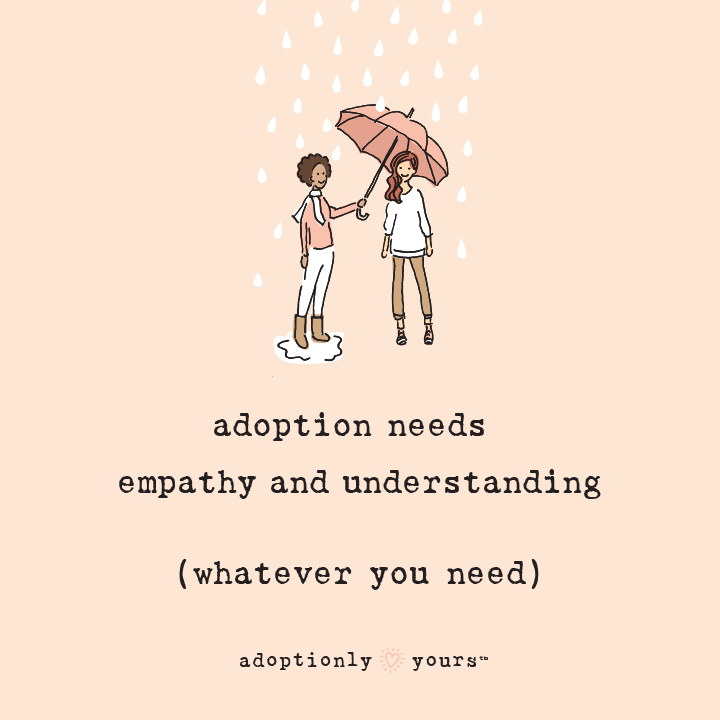 Email, text, tweet or share. Peach colored square with simple and charming illustration of dark skinned woman in white capris and peach shirt holding an umbrella over a light skinned woman wearing tan khakis and white shirt. Raindrops fall over umbrella. Raindrops fall on woman holding umbrella. Title in typewriter font reads adoption needs empathy and understanding (whatever you need). On bottom is the adoptionly yours words in typewriter font with bright heart in between. 