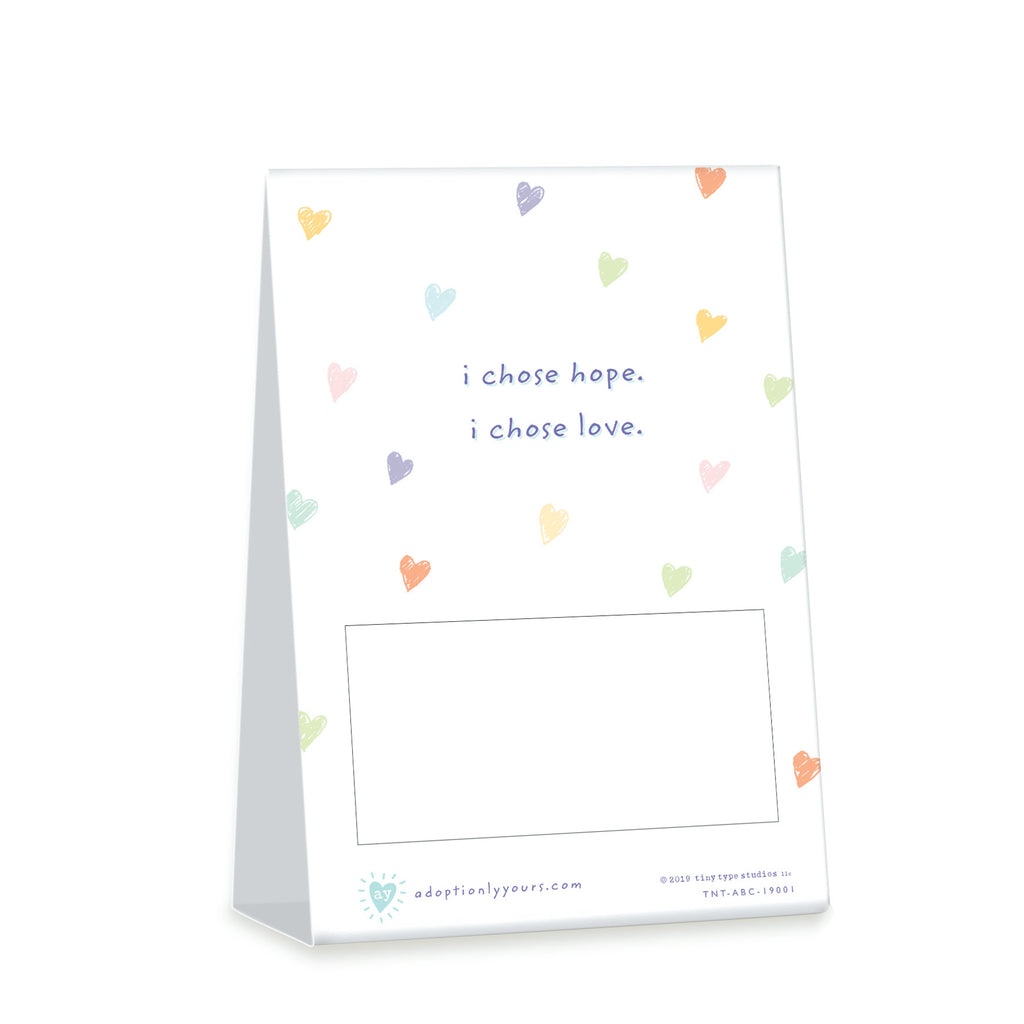 4 x 6 inch tent card. Two sided. Simple illustration of brightly colored hearts. Front Title Adoption is a Beautiful Choice Sub title (thank you for honoring mine). Back subtitle I chose hope. I chose love. 
